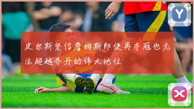 皮尔斯坚信詹姆斯即使再夺冠也无法超越乔丹的伟大地位